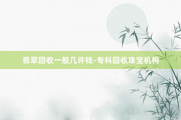 翡翠回收一般几许钱-专科回收珠宝机构